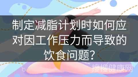 制定减脂计划时如何应对因工作压力而导致的饮食问题？