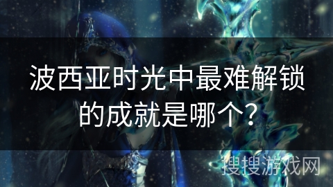 波西亚时光中最难解锁的成就是哪个? 波西亚时光中最难解锁的成就是哪个?