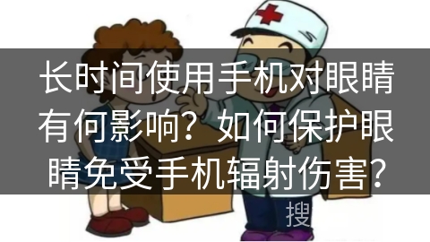 长时间使用手机对眼睛有何影响？如何保护眼睛免受手机辐射伤害？