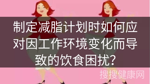 制定减脂计划时如何应对因工作环境变化而导致的饮食困扰？