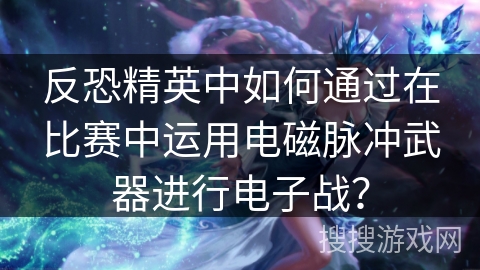反恐精英中如何通过在比赛中运用电磁脉冲武器进行电子战？