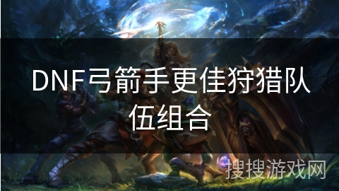 DNF弓箭手更佳狩猎队伍组合 DNF弓箭手更佳狩猎队伍组合