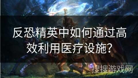 反恐精英中如何通过高效利用医疗设施? 反恐精英中如何通过高效利用医疗设施?