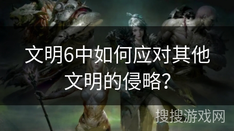 文明6中如何应对其他文明的侵略? 文明6中如何应对其他文明的侵略?