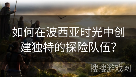如何在波西亚时光中创建独特的探险队伍？
