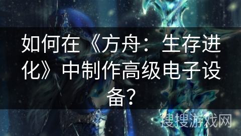 如何在《方舟：生存进化》中制作高级电子设备？