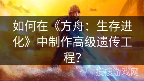 如何在《方舟：生存进化》中制作高级遗传工程？