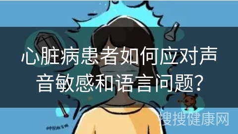 心脏病患者如何应对声音敏感和语言问题？