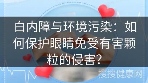 白内障与环境污染：如何保护眼睛免受有害颗粒的侵害？