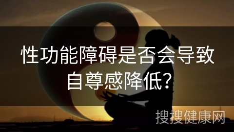 性功能障碍是否会导致自尊感降低？