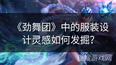 《劲舞团》中的服装设计灵感如何发掘？