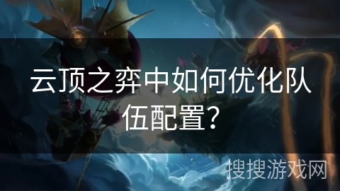 云顶之弈中如何优化队伍配置？