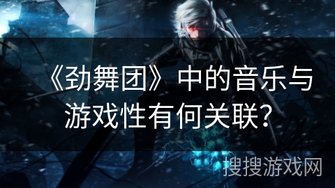 《劲舞团》中的音乐与游戏性有何关联？
