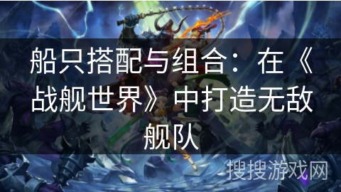 船只搭配与组合：在《战舰世界》中打造无敌舰队