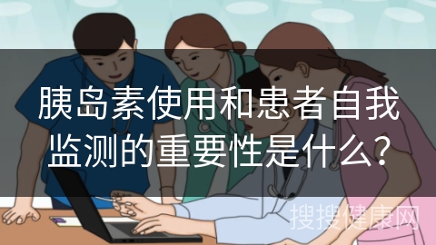 胰岛素使用和患者自我监测的重要性是什么？