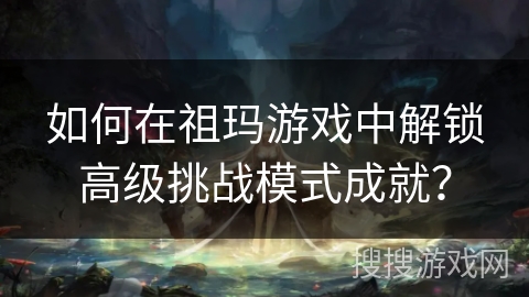 如何在祖玛游戏中解锁高级挑战模式成就？
