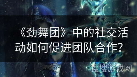 《劲舞团》中的社交活动如何促进团队合作？
