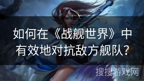 如何在《战舰世界》中有效地对抗敌方舰队？