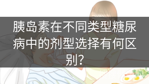 胰岛素在不同类型糖尿病中的剂型选择有何区别？