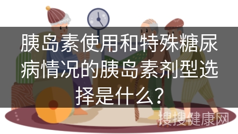 胰岛素使用和特殊糖尿病情况的胰岛素剂型选择是什么？