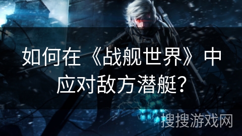 如何在《战舰世界》中应对敌方潜艇？