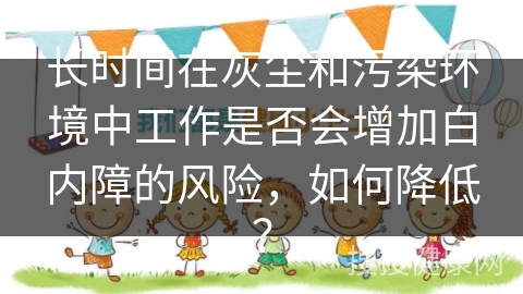 长时间在灰尘和污染环境中工作是否会增加白内障的风险，如何降低？