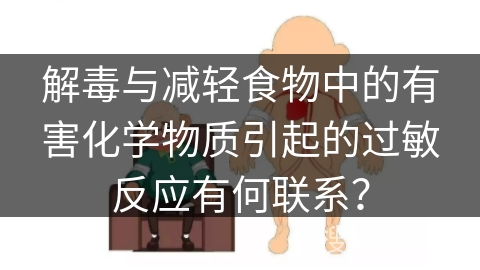 解毒与减轻食物中的有害化学物质引起的过敏反应有何联系？