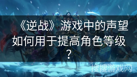 《逆战》游戏中的声望如何用于提高角色等级？
