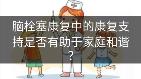 脑栓塞康复中的康复支持是否有助于家庭和谐？