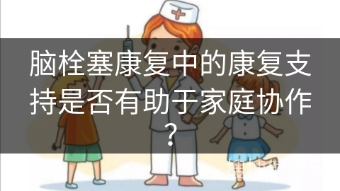 脑栓塞康复中的康复支持是否有助于家庭协作？