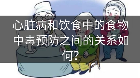 心脏病和饮食中的食物中毒预防之间的关系如何？