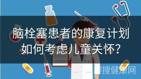 脑栓塞患者的康复计划如何考虑儿童关怀？