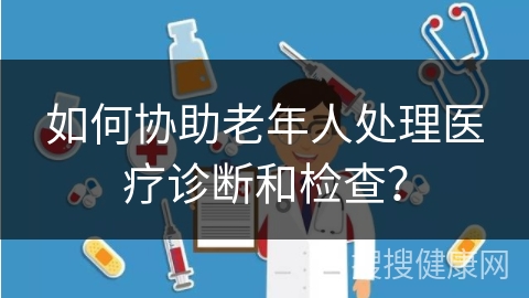 如何协助老年人处理医疗诊断和检查？