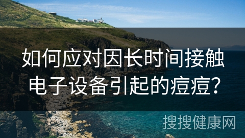 如何应对因长时间接触电子设备引起的痘痘？