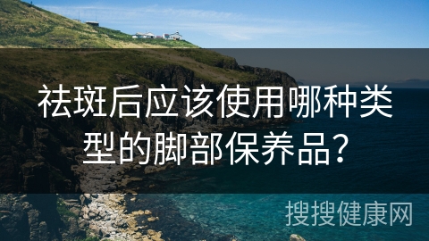 祛斑后应该使用哪种类型的脚部保养品？