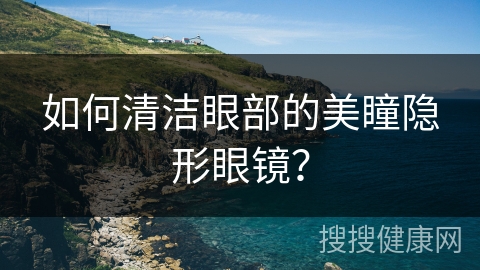 如何清洁眼部的美瞳隐形眼镜？