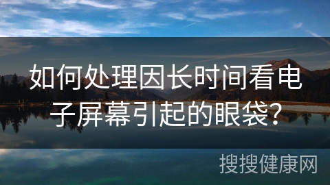 如何处理因长时间看电子屏幕引起的眼袋？