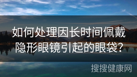 如何处理因长时间佩戴隐形眼镜引起的眼袋？