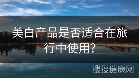 美白产品是否适合在旅行中使用？