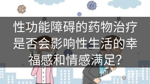 性功能障碍的药物治疗是否会影响性生活的幸福感和情感满足？