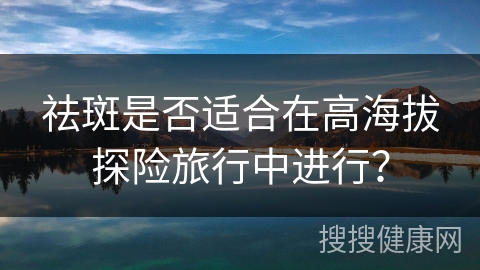 祛斑是否适合在高海拔探险旅行中进行？