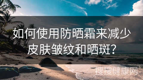 如何使用防晒霜来减少皮肤皱纹和晒斑？