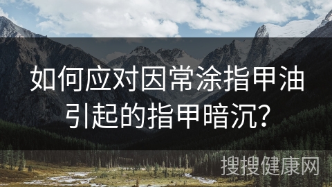 如何应对因常涂指甲油引起的指甲暗沉？