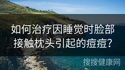 如何治疗因睡觉时脸部接触枕头引起的痘痘？