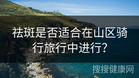 祛斑是否适合在山区骑行旅行中进行？