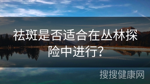 祛斑是否适合在丛林探险中进行？