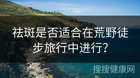 祛斑是否适合在荒野徒步旅行中进行？