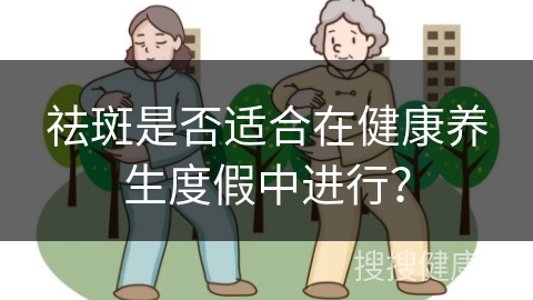 祛斑是否适合在健康养生度假中进行？