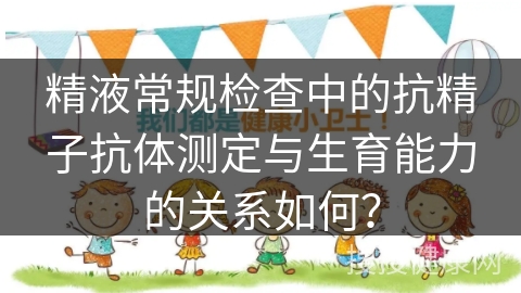 精液常规检查中的抗精子抗体测定与生育能力的关系如何？