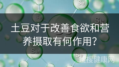 土豆对于改善食欲和营养摄取有何作用？